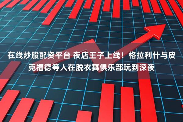 在线炒股配资平台 夜店王子上线！格拉利什与皮克福德等人在脱衣舞俱乐部玩到深夜