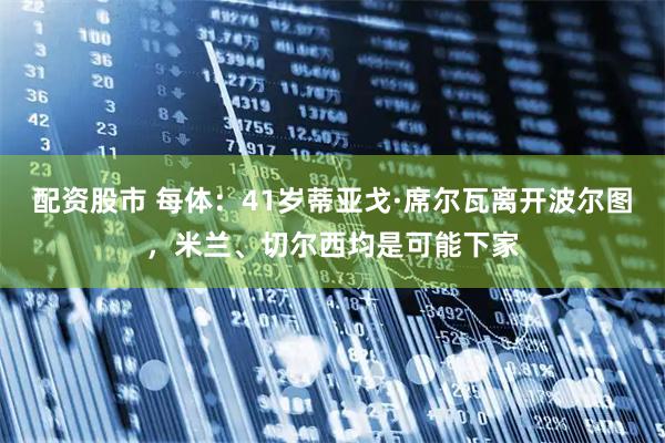 配资股市 每体：41岁蒂亚戈·席尔瓦离开波尔图，米兰、切尔西均是可能下家
