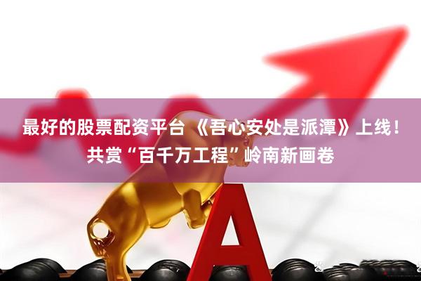 最好的股票配资平台 《吾心安处是派潭》上线！共赏“百千万工程”岭南新画卷