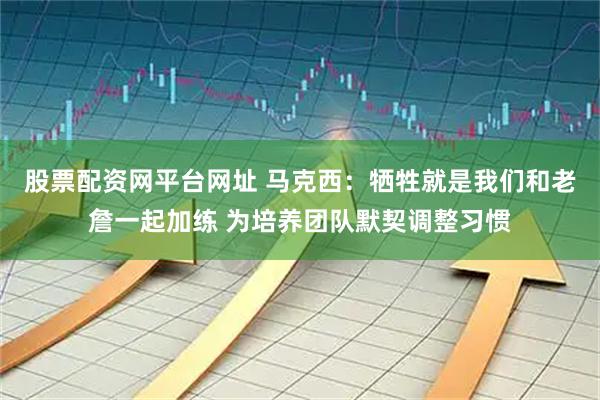 股票配资网平台网址 马克西：牺牲就是我们和老詹一起加练 为培养团队默契调整习惯